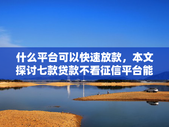 什么平台可以快速放款，本文探讨七款贷款不看征信平台能下款吗