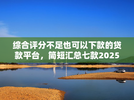 综合评分不足也可以下款的贷款平台，简短汇总七款2025年黑户网贷下款口子