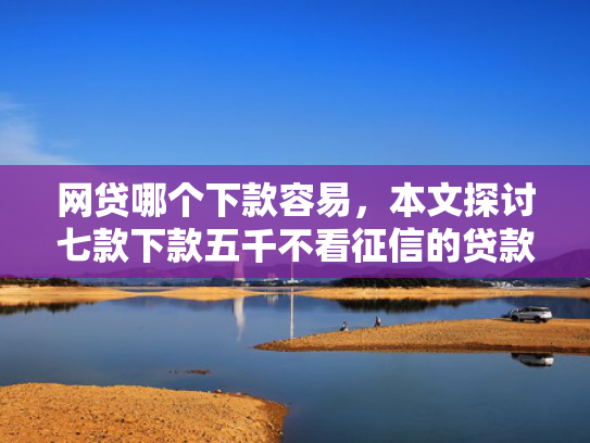 网贷哪个下款容易，本文探讨七款下款五千不看征信的贷款APP