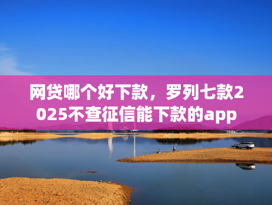 网贷哪个好下款，罗列七款2025不查征信能下款的app