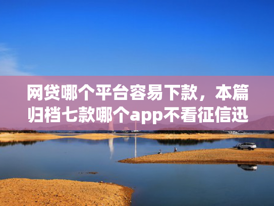 网贷哪个平台容易下款，本篇归档七款哪个app不看征信迅速下款20000