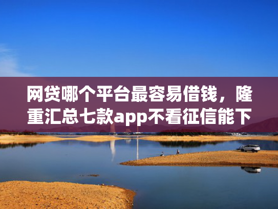 网贷哪个平台最容易借钱，隆重汇总七款app不看征信能下款的口子