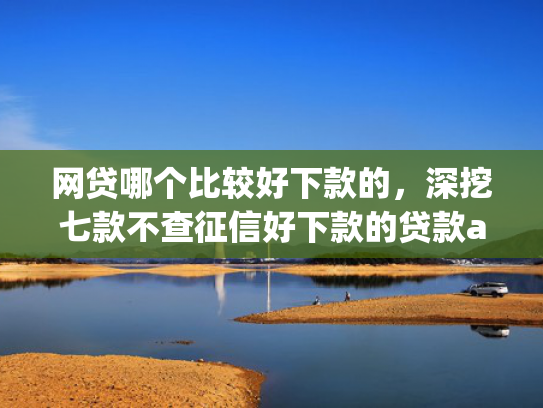 网贷哪个比较好下款的，深挖七款不查征信好下款的贷款app
