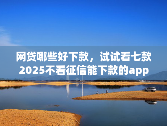 网贷哪些好下款，试试看七款2025不看征信能下款的app