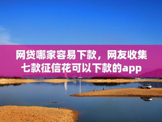 网贷哪家容易下款，网友收集七款征信花可以下款的app