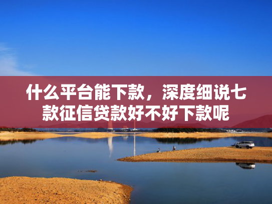 什么平台能下款，深度细说七款征信贷款好不好下款呢