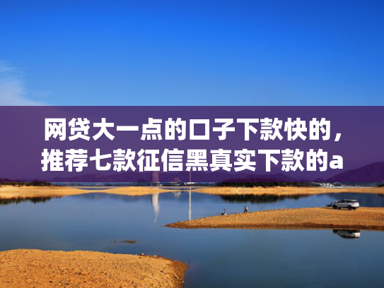 网贷大一点的口子下款快的，推荐七款征信黑真实下款的app