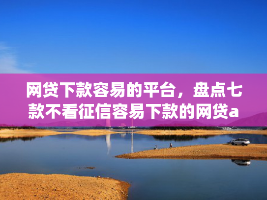 网贷下款容易的平台，盘点七款不看征信容易下款的网贷app