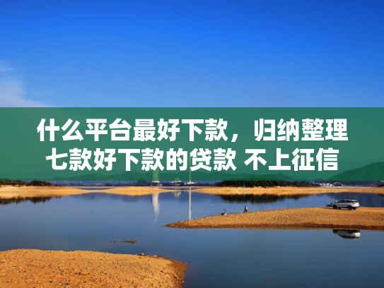 什么平台最好下款，归纳整理七款好下款的贷款 不上征信