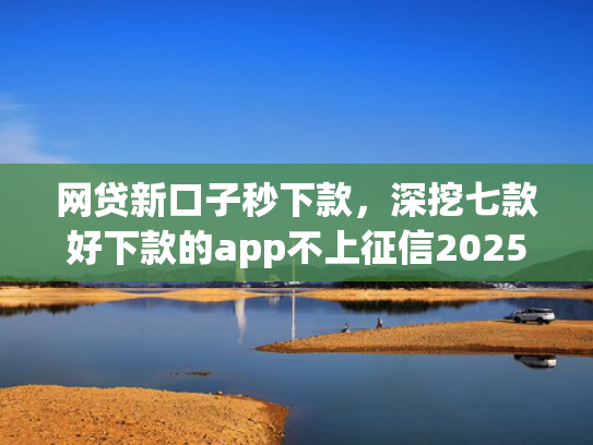 网贷新口子秒下款，深挖七款好下款的app不上征信2025