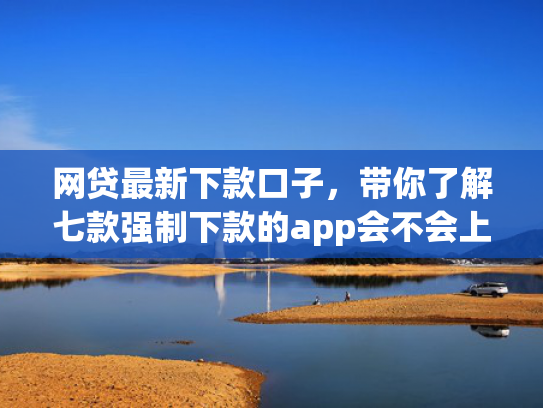 网贷最新下款口子，带你了解七款强制下款的app会不会上征信