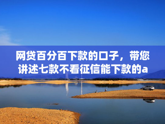 网贷百分百下款的口子，带您讲述七款不看征信能下款的app