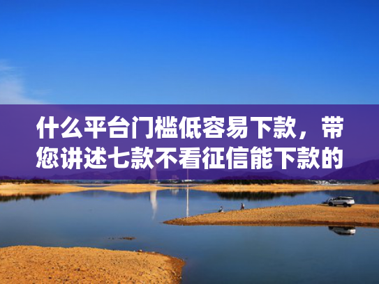 什么平台门槛低容易下款，带您讲述七款不看征信能下款的贷款app