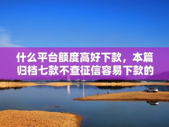 什么平台额度高好下款，本篇归档七款不查征信容易下款的贷款