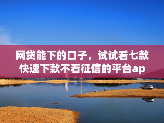 网贷能下的口子，试试看七款快速下款不看征信的平台app
