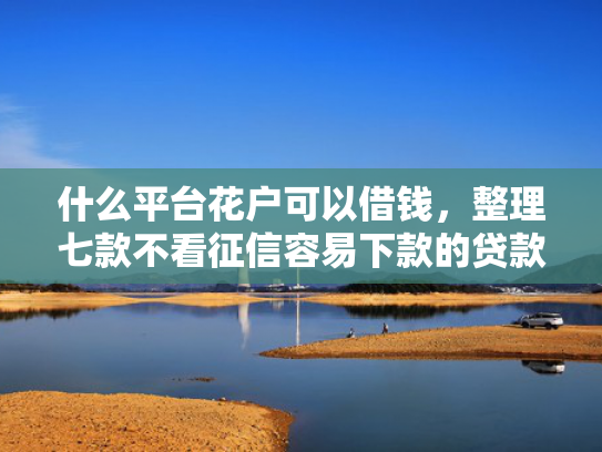 什么平台花户可以借钱，整理七款不看征信容易下款的贷款
