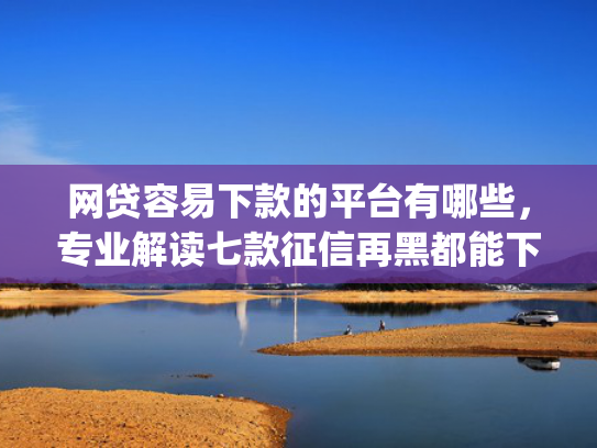 网贷容易下款的平台有哪些，专业解读七款征信再黑都能下款的高炮app