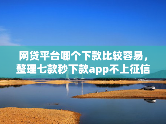 网贷平台哪个下款比较容易，整理七款秒下款app不上征信吗