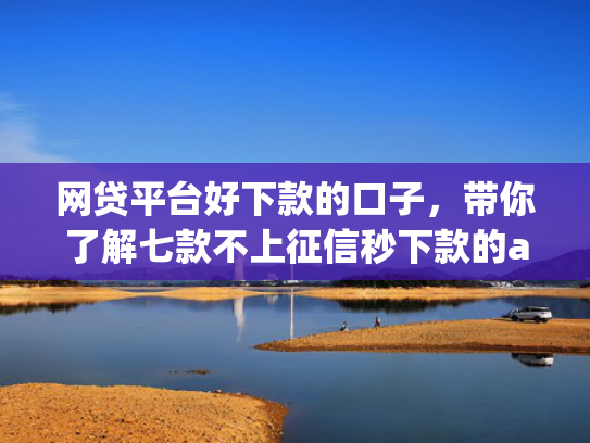 网贷平台好下款的口子，带你了解七款不上征信秒下款的app
