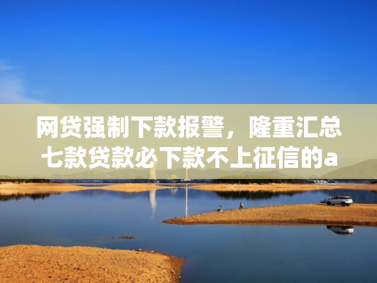 网贷强制下款报警，隆重汇总七款贷款必下款不上征信的app
