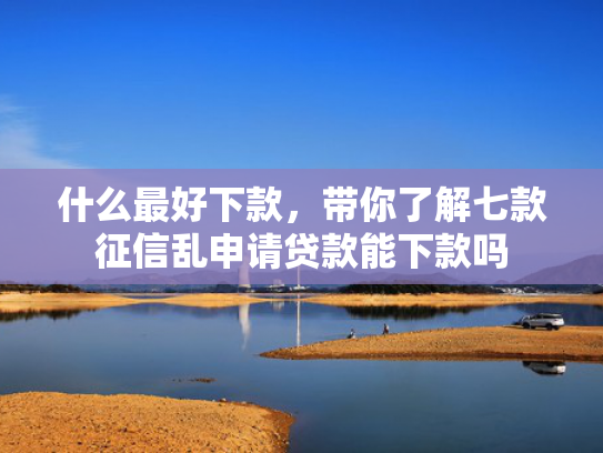 什么最好下款，带你了解七款征信乱申请贷款能下款吗