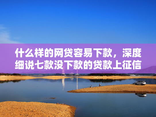 什么样的网贷容易下款，深度细说七款没下款的贷款上征信吗