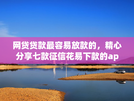 网贷贷款最容易放款的，精心分享七款征信花易下款的app