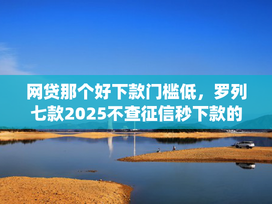 网贷那个好下款门槛低，罗列七款2025不查征信秒下款的app
