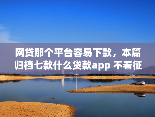 网贷那个平台容易下款，本篇归档七款什么贷款app 不看征信 下款快