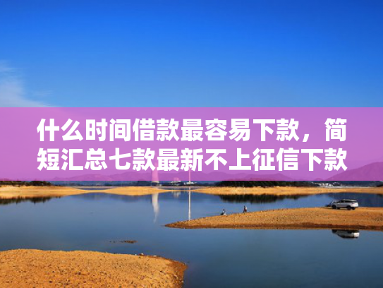 什么时间借款最容易下款，简短汇总七款最新不上征信下款的贷款