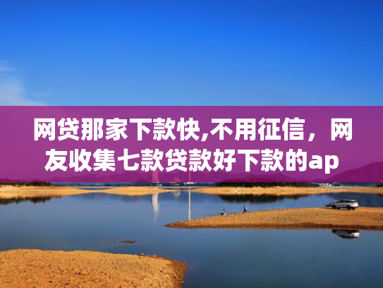 网贷那家下款快,不用征信，网友收集七款贷款好下款的app征信不好