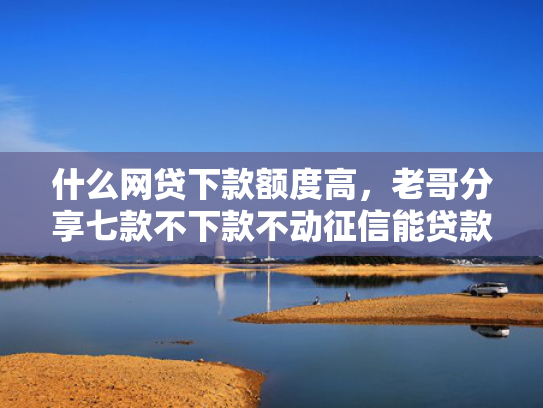 什么网贷下款额度高，老哥分享七款不下款不动征信能贷款吗