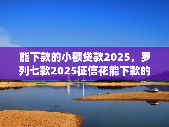 能下款的小额贷款2025，罗列七款2025征信花能下款的正规网贷app