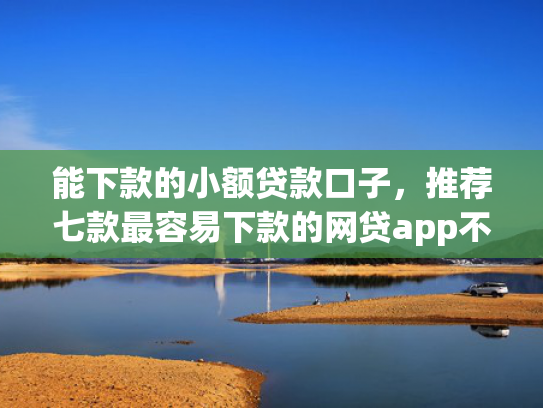 能下款的小额贷款口子，推荐七款最容易下款的网贷app不上征信