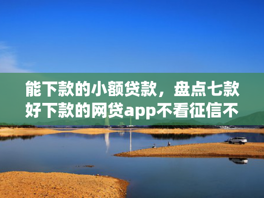 能下款的小额贷款，盘点七款好下款的网贷app不看征信不看负责