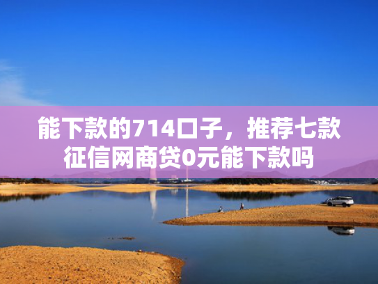 能下款的714口子，推荐七款征信网商贷0元能下款吗