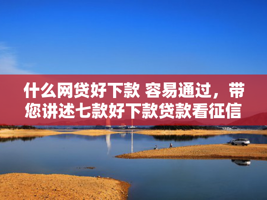 什么网贷好下款 容易通过，带您讲述七款好下款贷款看征信报告嘛