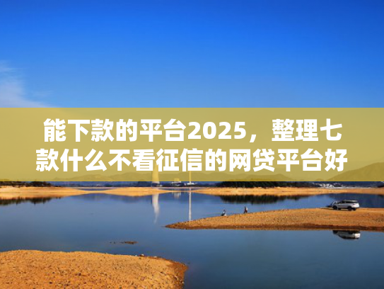 能下款的平台2025，整理七款什么不看征信的网贷平台好下款