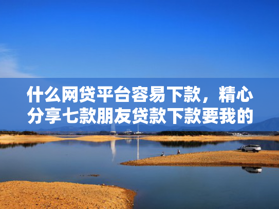 什么网贷平台容易下款，精心分享七款朋友贷款下款要我的征信