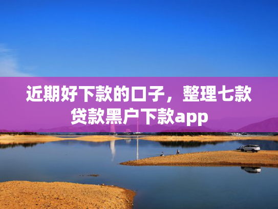 近期好下款的口子，整理七款贷款黑户下款app