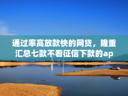 通过率高放款快的网贷，隆重汇总七款不看征信下款的app