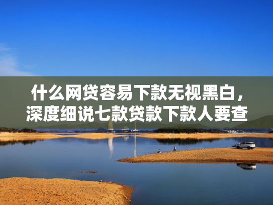 什么网贷容易下款无视黑白，深度细说七款贷款下款人要查征信吗