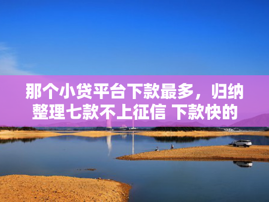 那个小贷平台下款最多，归纳整理七款不上征信 下款快的网贷
