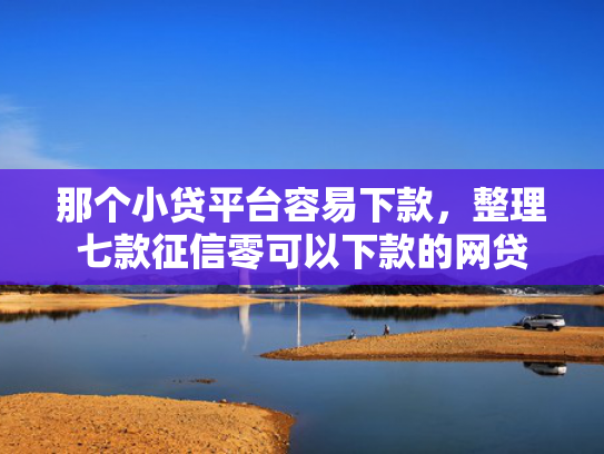 那个小贷平台容易下款，整理七款征信零可以下款的网贷