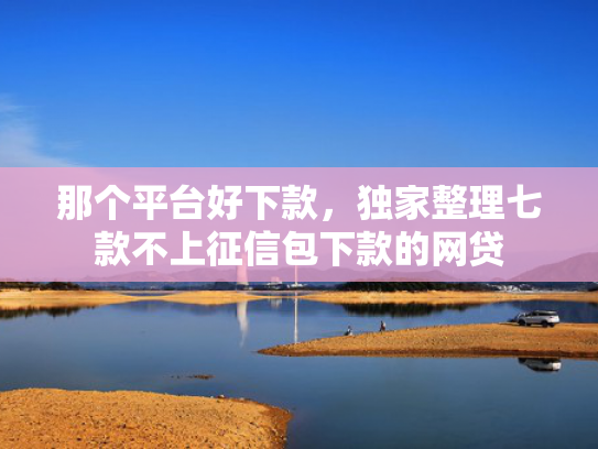 那个平台好下款，独家整理七款不上征信包下款的网贷