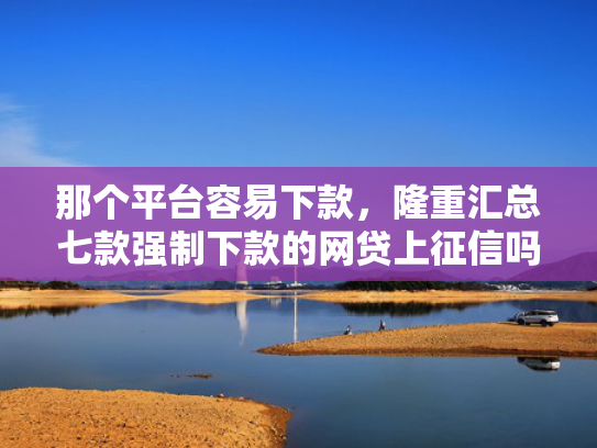 那个平台容易下款，隆重汇总七款强制下款的网贷上征信吗