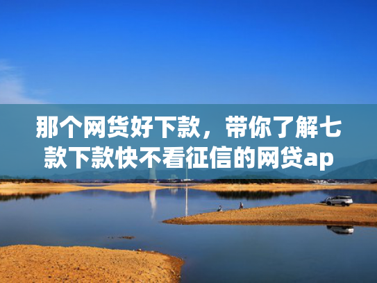 那个网货好下款，带你了解七款下款快不看征信的网贷app