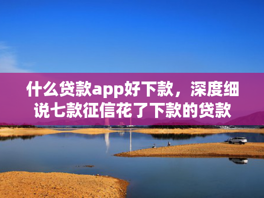 什么贷款app好下款，深度细说七款征信花了下款的贷款
