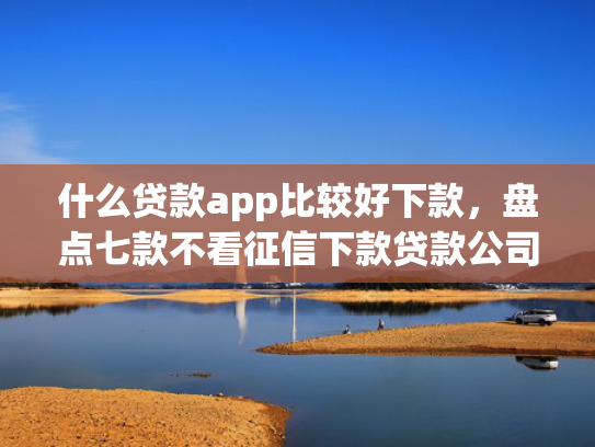 什么贷款app比较好下款，盘点七款不看征信下款贷款公司