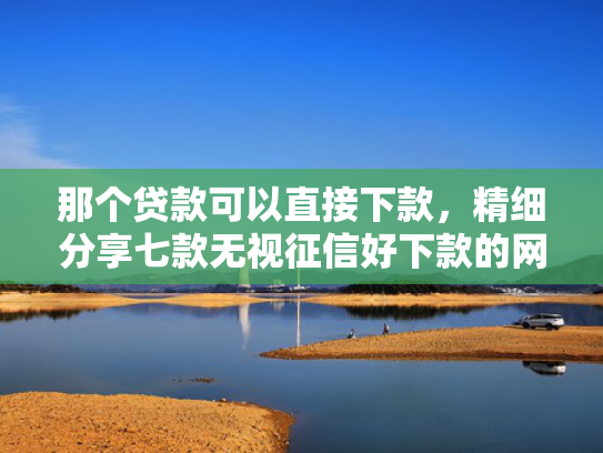 那个贷款可以直接下款，精细分享七款无视征信好下款的网贷